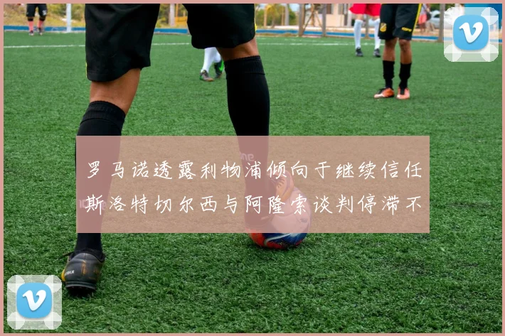 罗马诺透露利物浦倾向于继续信任斯洛特切尔西与阿隆索谈判停滞不前
