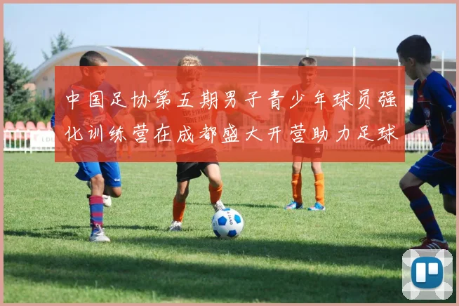 中国足协第五期男子青少年球员强化训练营在成都盛大开营助力足球未来发展
