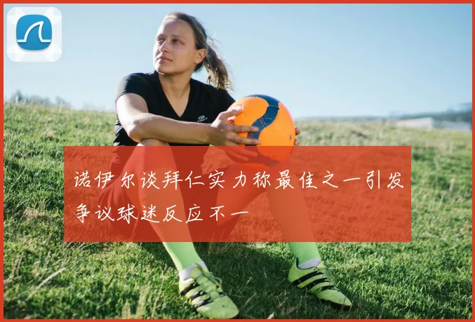 诺伊尔谈拜仁实力称最佳之一引发争议球迷反应不一