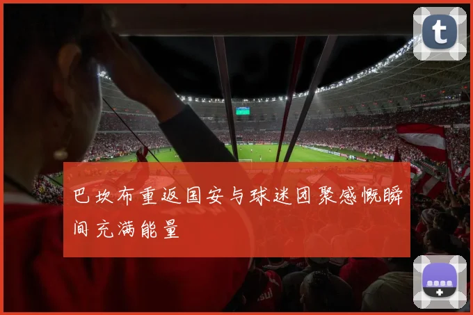 巴坎布重返国安与球迷团聚感慨瞬间充满能量