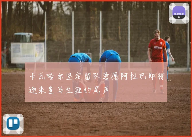 卡瓦哈尔坚定留队意愿阿拉巴即将迎来皇马生涯的尾声