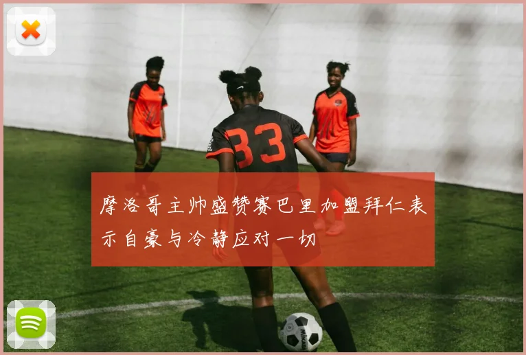 摩洛哥主帅盛赞赛巴里加盟拜仁表示自豪与冷静应对一切
