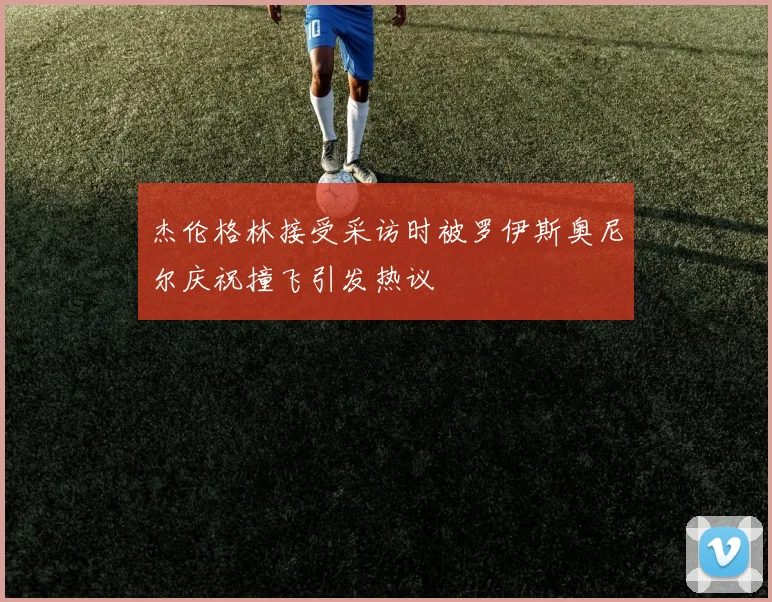 杰伦格林接受采访时被罗伊斯奥尼尔庆祝撞飞引发热议