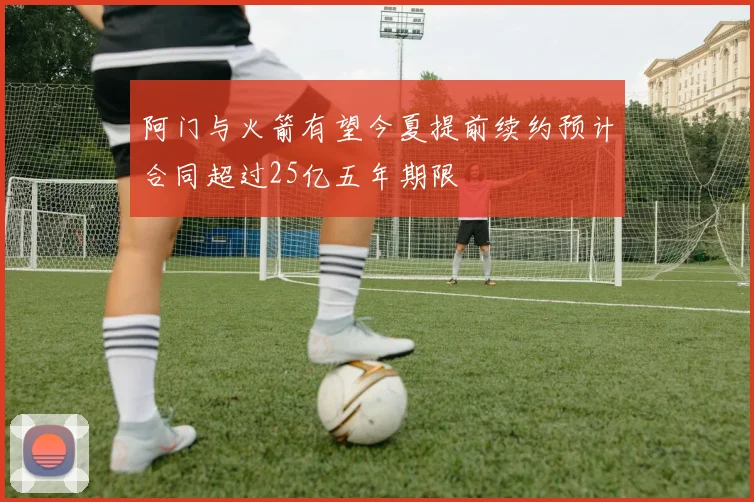 阿门与火箭有望今夏提前续约预计合同超过25亿五年期限