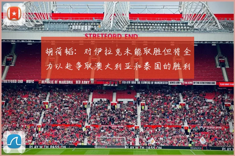 胡荷韬：对伊拉克未能取胜但将全力以赴争取澳大利亚和泰国的胜利