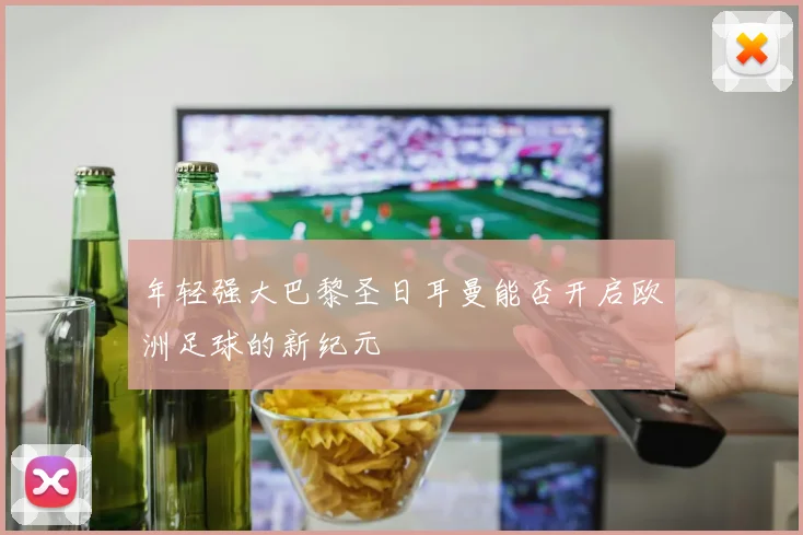 年轻强大巴黎圣日耳曼能否开启欧洲足球的新纪元