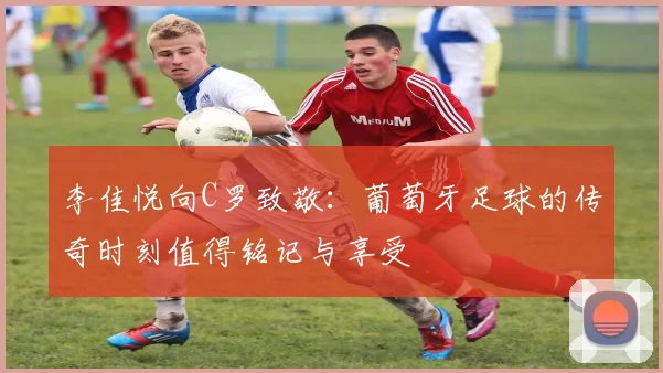 李佳悦向C罗致敬：葡萄牙足球的传奇时刻值得铭记与享受