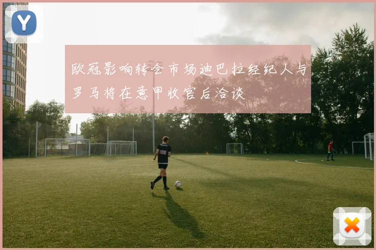欧冠影响转会市场迪巴拉经纪人与罗马将在意甲收官后洽谈