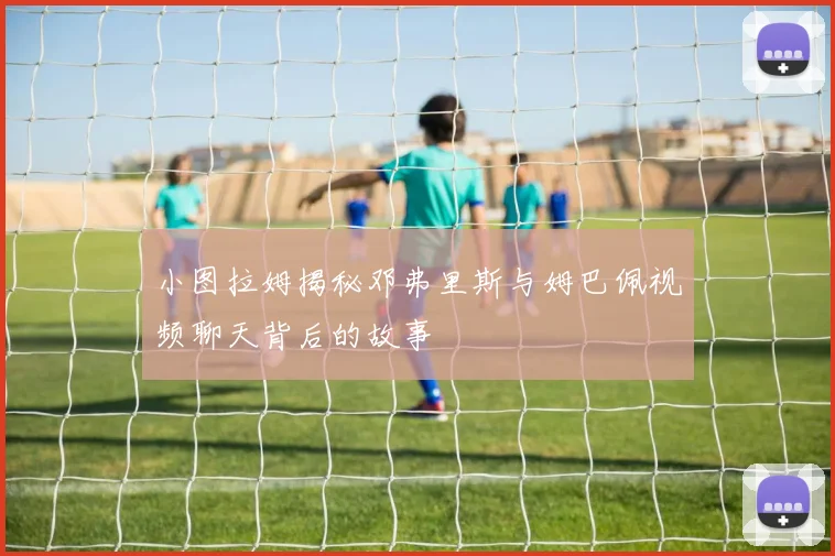 小图拉姆揭秘邓弗里斯与姆巴佩视频聊天背后的故事