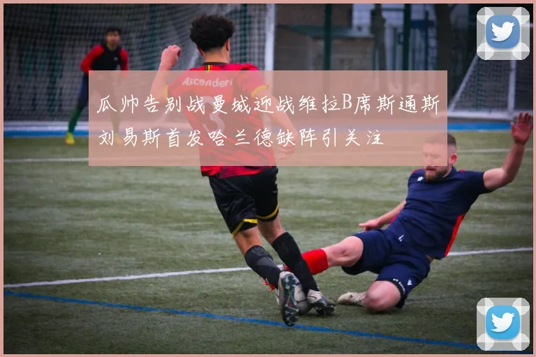 瓜帅告别战曼城迎战维拉B席斯通斯刘易斯首发哈兰德缺阵引关注