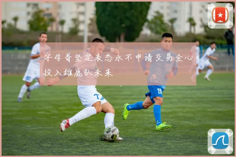 字母哥坚定表态永不申请交易全心投入雄鹿队未来