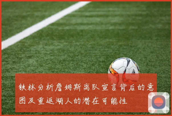 铁林分析詹姆斯离队宣言背后的意图及重返湖人的潜在可能性