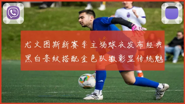 尤文图斯新赛季主场球衣发布经典黑白条纹搭配金色队徽彰显传统魅力