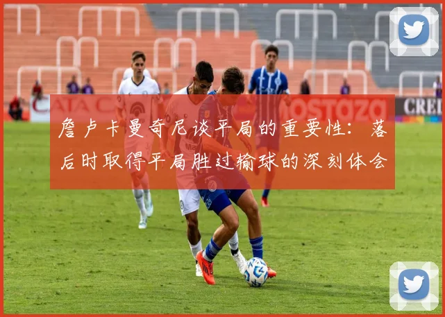 詹卢卡曼奇尼谈平局的重要性：落后时取得平局胜过输球的深刻体会