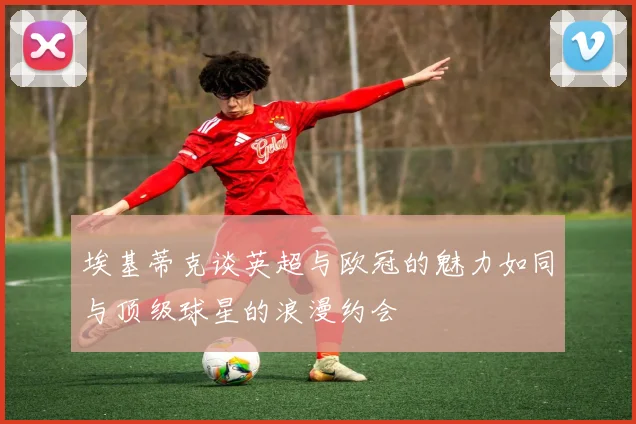 埃基蒂克谈英超与欧冠的魅力如同与顶级球星的浪漫约会