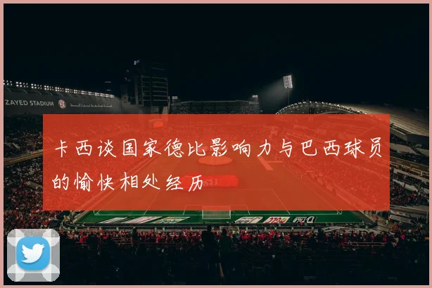 卡西谈国家德比影响力与巴西球员的愉快相处经历