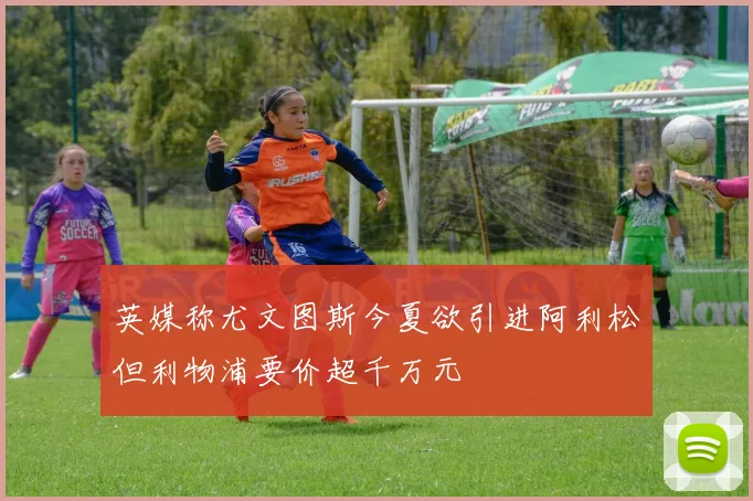 英媒称尤文图斯今夏欲引进阿利松但利物浦要价超千万元