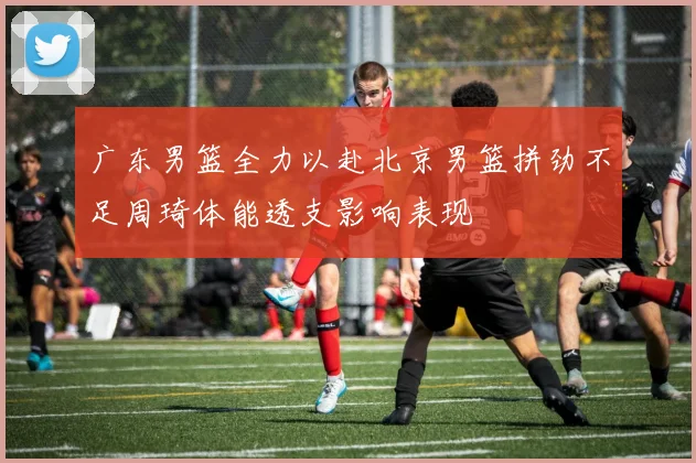 广东男篮全力以赴北京男篮拼劲不足周琦体能透支影响表现